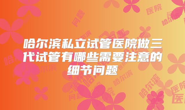 哈尔滨私立试管医院做三代试管有哪些需要注意的细节问题