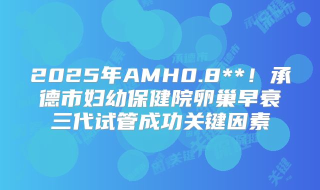 2025年AMH0.8**！承德市妇幼保健院卵巢早衰三代试管成功关键因素