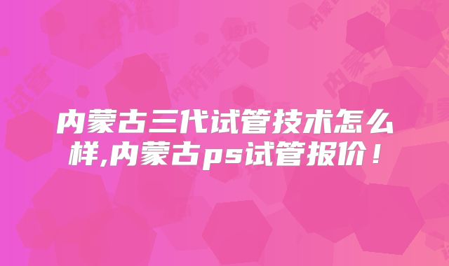 内蒙古三代试管技术怎么样,内蒙古ps试管报价！