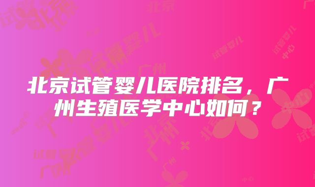 北京试管婴儿医院排名，广州生殖医学中心如何？