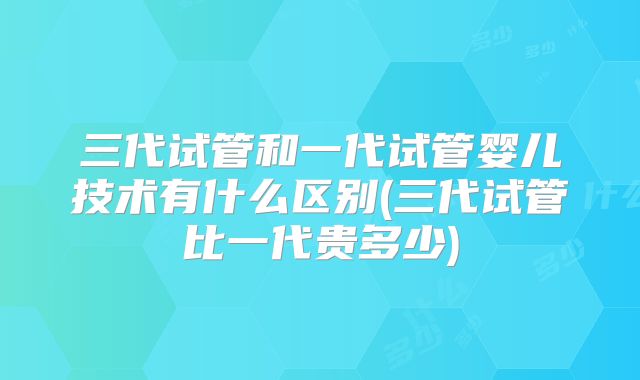 三代试管和一代试管婴儿技术有什么区别(三代试管比一代贵多少)