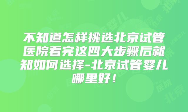 不知道怎样挑选北京试管医院看完这四大步骤后就知如何选择-北京试管婴儿哪里好!
