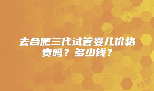 去合肥三代试管婴儿价格贵吗?多少钱?