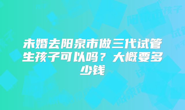 未婚去阳泉市做三代试管生孩子可以吗？大概要多少钱