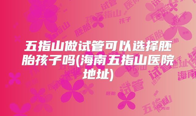 五指山做试管可以选择胚胎孩子吗(海南五指山医院地址)