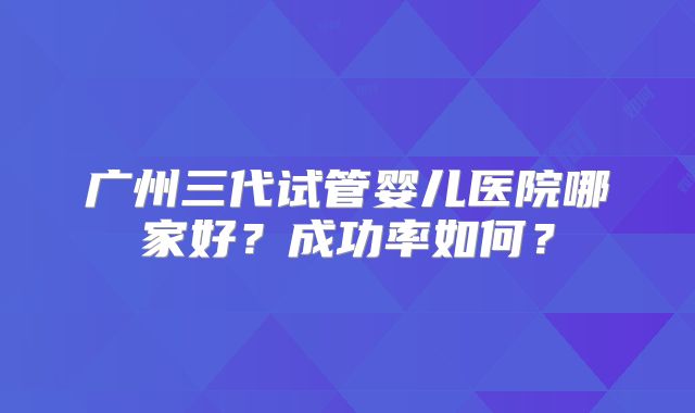 广州三代试管婴儿医院哪家好？成功率如何？