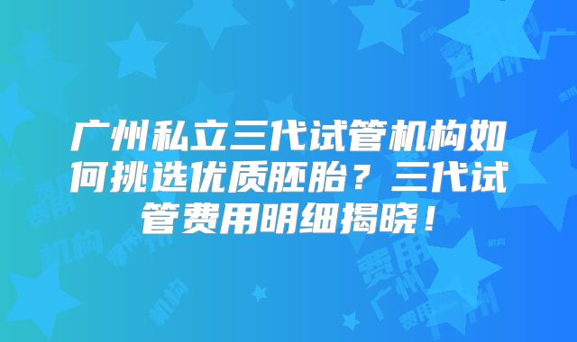广州私立三代试管机构如何挑选优质胚胎？三代试管费用明细揭晓！