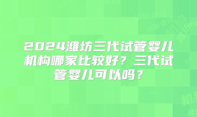 2024潍坊三代试管婴儿机构哪家比较好？三代试管婴儿可以吗？