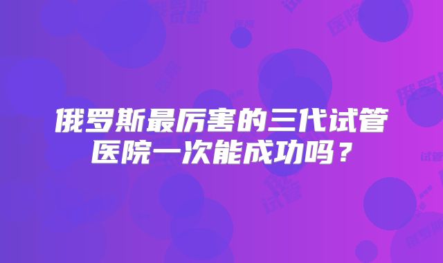 俄罗斯最厉害的三代试管医院一次能成功吗？