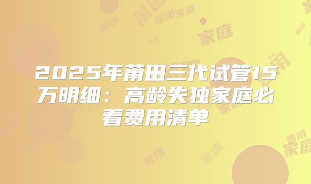 2025年莆田三代试管15万明细：高龄失独家庭必看费用清单