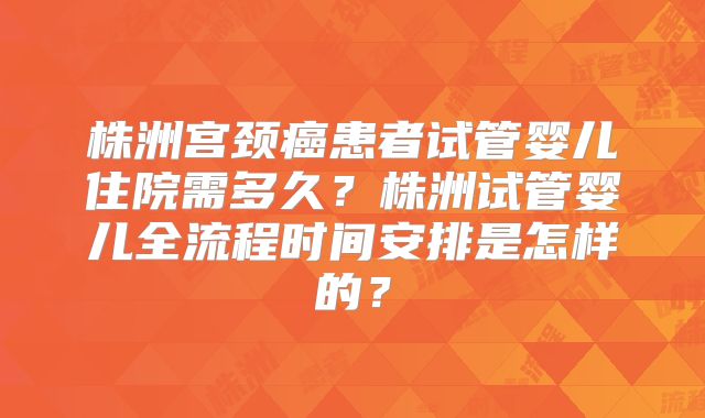 株洲宫颈癌患者试管婴儿住院需多久?株洲试管婴儿全流程时间安排是怎样的?