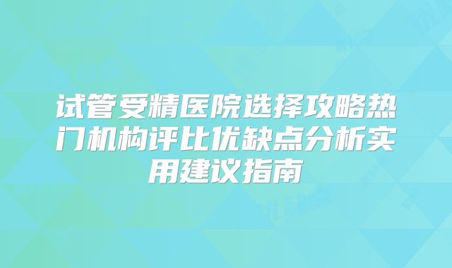 试管受精医院选择攻略热门机构评比优缺点分析实用建议指南