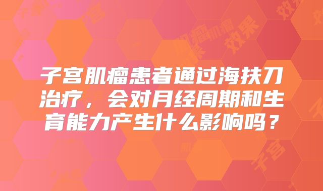 子宫肌瘤患者通过海扶刀治疗，会对月经周期和生育能力产生什么影响吗？