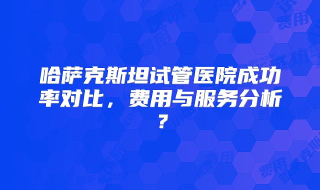 哈萨克斯坦试管医院成功率对比，费用与服务分析？