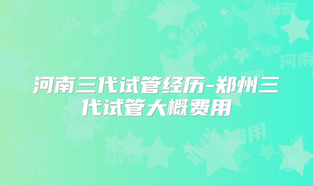 河南三代试管经历-郑州三代试管大概费用