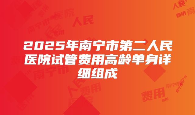 2025年南宁市第二人民医院试管费用高龄单身详细组成