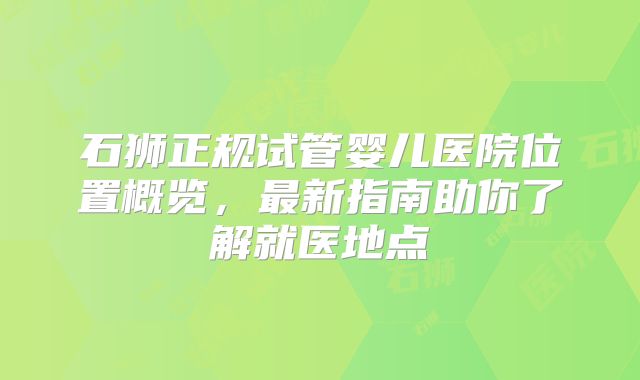 石狮正规试管婴儿医院位置概览,最新指南助你了解就医地点