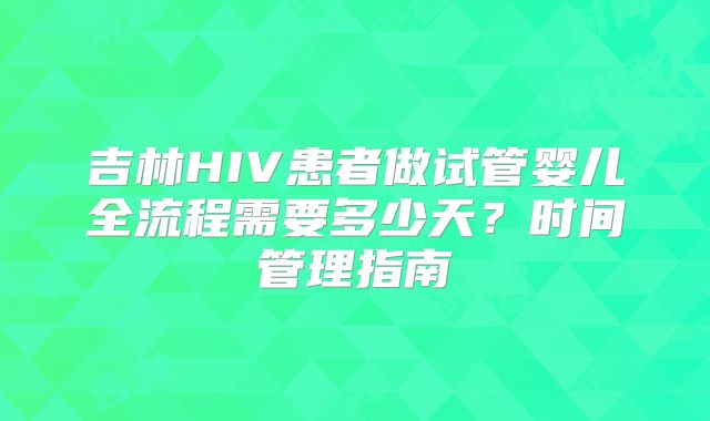 吉林HIV患者做试管婴儿全流程需要多少天？时间管理指南