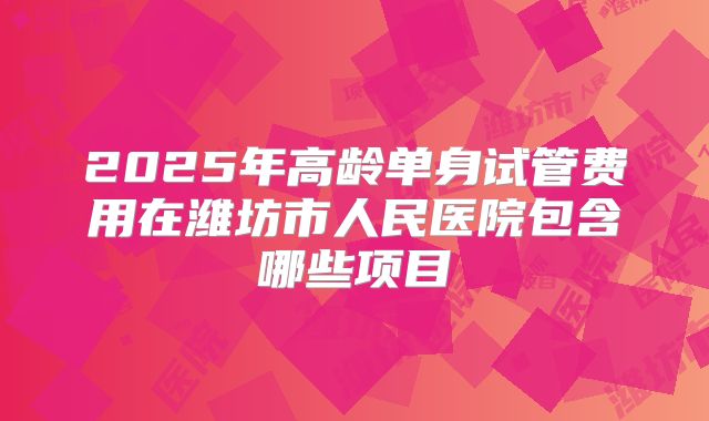 2025年高龄单身试管费用在潍坊市人民医院包含哪些项目