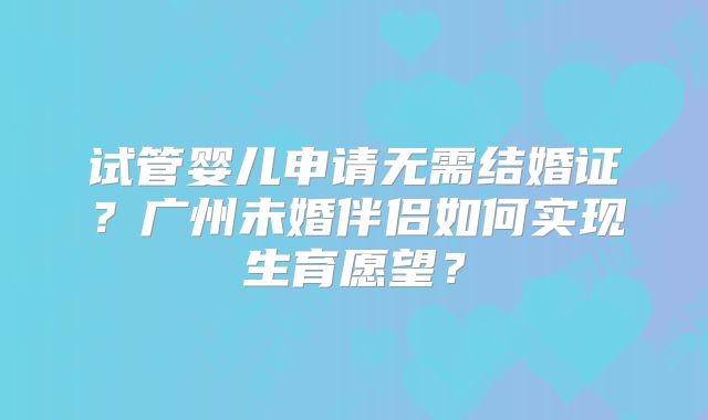 试管婴儿申请无需结婚证？广州未婚伴侣如何实现生育愿望？