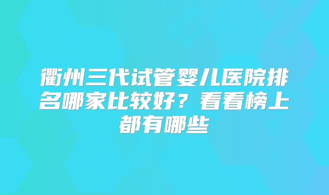 衢州三代试管婴儿医院排名哪家比较好？看看榜上都有哪些