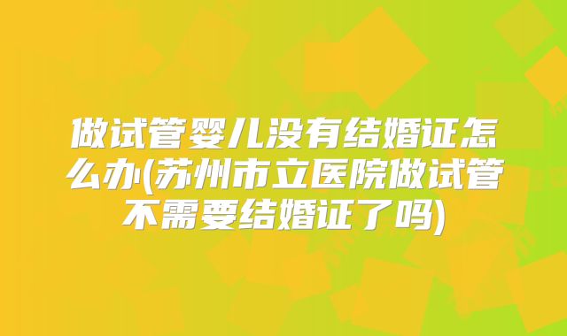 做试管婴儿没有结婚证怎么办(苏州市立医院做试管不需要结婚证了吗)