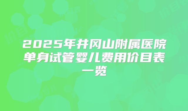2025年井冈山附属医院单身试管婴儿费用价目表一览