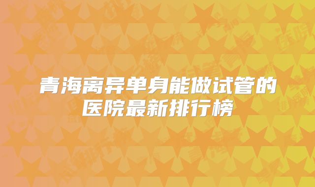青海离异单身能做试管的医院最新排行榜