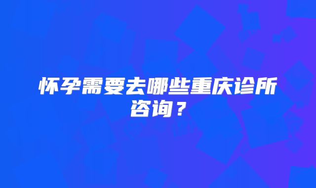 怀孕需要去哪些重庆诊所咨询？