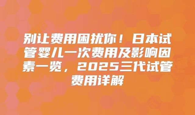 别让费用困扰你!日本试管婴儿一次费用及影响因素一览,2025三代试管费用详解