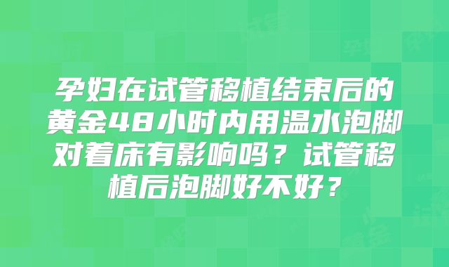 孕妇在试管移植结束后的黄金48小时内用温水泡脚对着床有影响吗?试管移植后泡脚好不好?