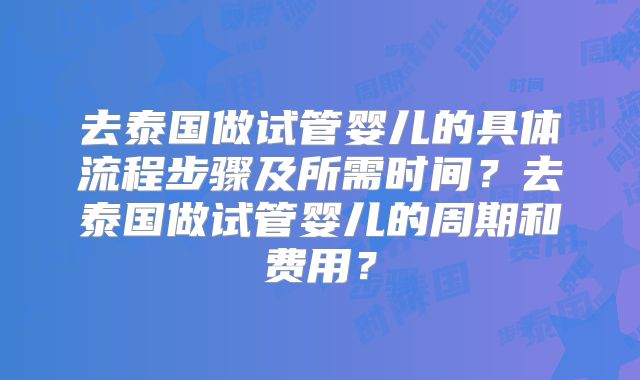 去泰国做试管婴儿的具体流程步骤及所需时间？去泰国做试管婴儿的周期和费用？
