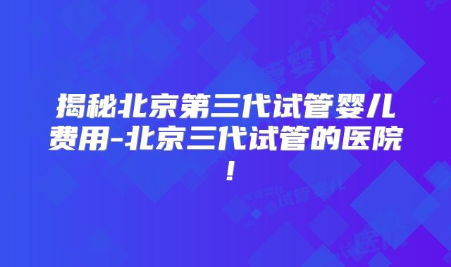 揭秘北京第三代试管婴儿费用-北京三代试管的医院！