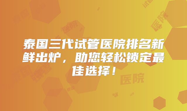 泰国三代试管医院排名新鲜出炉，助您轻松锁定最佳选择！