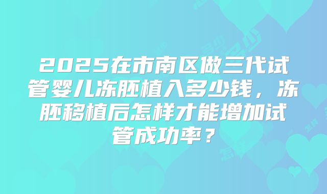 2025在市南区做三代试管婴儿冻胚植入多少钱，冻胚移植后怎样才能增加试管成功率？