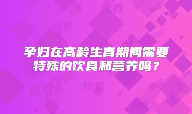 孕妇在高龄生育期间需要特殊的饮食和营养吗?