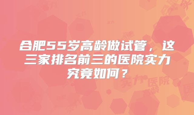 合肥55岁高龄做试管，这三家排名前三的医院实力究竟如何？