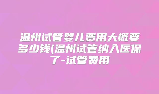 温州试管婴儿费用大概要多少钱(温州试管纳入医保了-试管费用