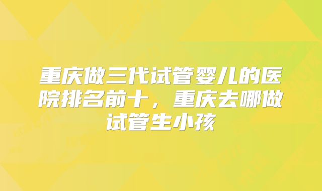 重庆做三代试管婴儿的医院排名前十，重庆去哪做试管生小孩