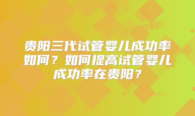 贵阳三代试管婴儿成功率如何？如何提高试管婴儿成功率在贵阳？