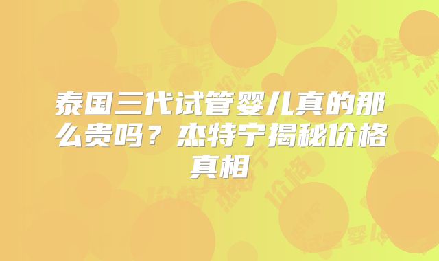 泰国三代试管婴儿真的那么贵吗？杰特宁揭秘价格真相
