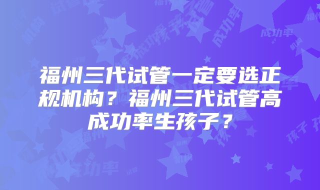福州三代试管一定要选正规机构？福州三代试管高成功率生孩子？