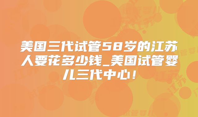 美国三代试管58岁的江苏人要花多少钱_美国试管婴儿三代中心！