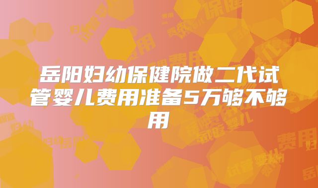 岳阳妇幼保健院做二代试管婴儿费用准备5万够不够用