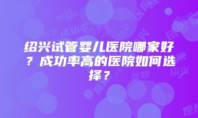 绍兴试管婴儿医院哪家好？成功率高的医院如何选择？