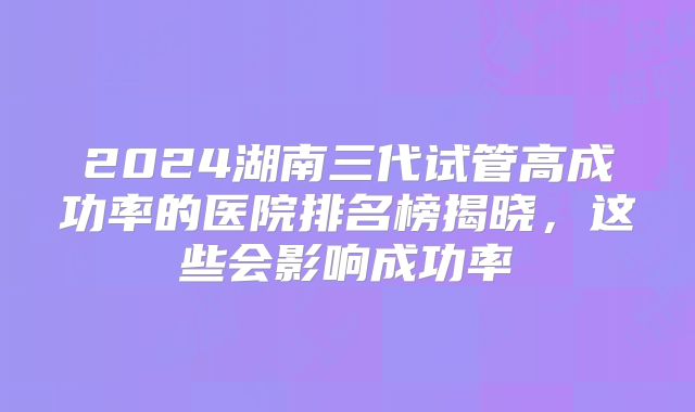2024湖南三代试管高成功率的医院排名榜揭晓，这些会影响成功率