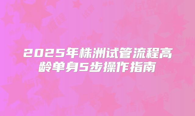 2025年株洲试管流程高龄单身5步操作指南