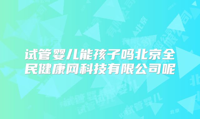 试管婴儿能孩子吗北京全民健康网科技有限公司呢