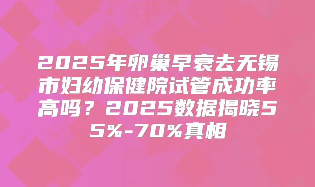 2025年卵巢早衰去无锡市妇幼保健院试管成功率高吗？2025数据揭晓55%-70%真相