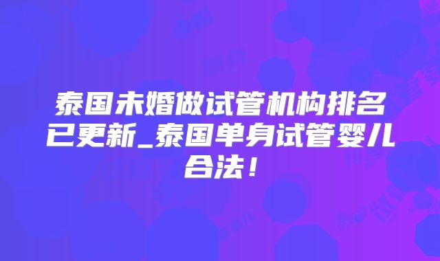 泰国未婚做试管机构排名已更新_泰国单身试管婴儿合法！